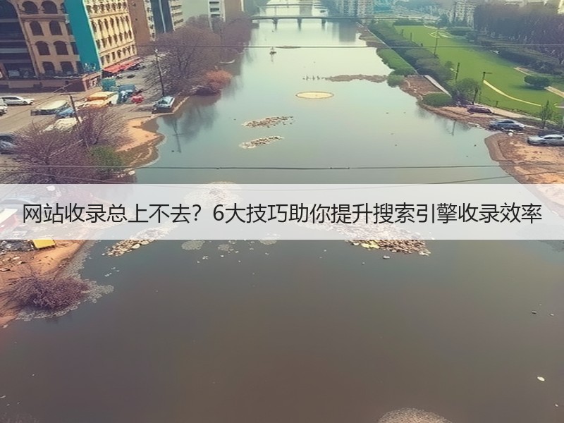 网站收录总上不去？6大技巧助你提升搜索引擎收录效率