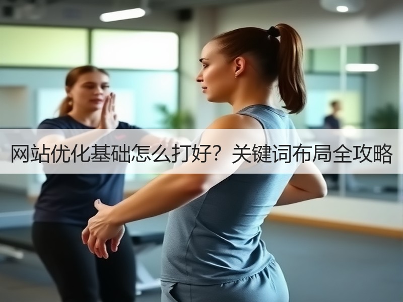 网站优化基础怎么打好？关键词布局全攻略